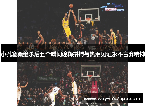 小孔塞桑绝杀后五个瞬间诠释拼搏与热泪见证永不言弃精神